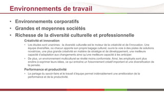 Environnements de travail 
• Environnements corporatifs 
• Grandes et moyennes sociétés 
• Richesse de la diversité culturelle et professionnelle 
Créativité et innovation 
• Les études sont unanimes : la diversité culturelle est le moteur de la créativité et de l’innovation. Une 
équipe diversifiée, où chacun apporte son propre bagage culturel, ouvre la voie à des pistes de solutions 
novatrices, une plus grande créativité en matière de stratégie et de développement, une meilleure 
capacité d’adaptation aux changements ainsi qu’une meilleure capacité à les anticiper. 
• De plus, un environnement multiculturel se révèle moins conformiste. Ainsi, les employés sont plus 
enclins à exprimer leurs idées, ce qui entraîne un foisonnement créatif important et une diversification de 
la pensée. 
Performance et productivité 
• Le partage du savoir-faire et le travail d’équipe permet indéniablement une amélioration de la 
performance et de la productivité. 
 