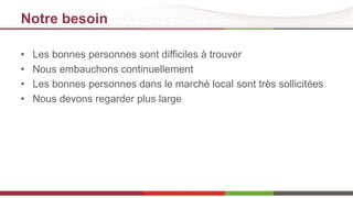 Notre besoin 
• Les bonnes personnes sont difficiles à trouver 
• Nous embauchons continuellement 
• Les bonnes personnes dans le marché local sont très sollicitées 
• Nous devons regarder plus large 
 
