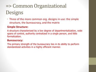 => Common Organizational
Designs
• Three of the more common org. designs in use: the simple
structure, the bureaucracy, and the matrix
Simple Structure:
A structure characterized by a low degree of departmentalization, wide
spans of control, authority centralized in a single person, and little
formalization.
Bureaucracy:
The primary strength of the bureaucracy lies in its ability to perform
standardized activities in a highly efficient manner.
 