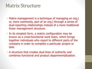 Matrix Structure
• Matrix management is a technique of managing an org.(
or, more commonly, part of an org.) through a series of
dual-reporting relationships instead of a more traditional
linear management structure.
• In its simplest form, a matrix configuration may be
known as a cross-functional work team, which brings
together individuals who report to different parts of the
company in order to complete a particular project or
task.
• A structure that creates dual lines of authority and
combines functional and product departmentalization.
 