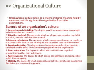 => Organizational Culture
• Organizational culture refers to a system of shared meaning held by
members that distinguishes the organization from other
organizations.
Essence of an organization’s culture:
1. Innovation and risk taking. The degree to which employees are encouraged
to be innovative and take risks.
2. Attention to detail. The degree to which employees are expected to exhibit
precision, analysis, and attention to detail.
3.Outcome orientation. The degree to which management focuses on results or
outcomes rather than on the techniques and processes used to achieve them.
4. People orientation. The degree to which management decisions take into
consideration the effect of outcomes on people within the organization.
5. Team orientation. The degree to which work activities are organized
around teams rather than individuals.
6. Aggressiveness. The degree to which people are aggressive and competitive
rather than easygoing.
7. Stability. The degree to which organizational activities emphasize maintaining
the status quo in contrast to growth.
 