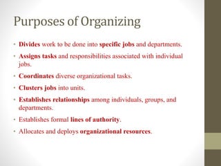 Purposes of Organizing
• Divides work to be done into specific jobs and departments.
• Assigns tasks and responsibilities associated with individual
jobs.
• Coordinates diverse organizational tasks.
• Clusters jobs into units.
• Establishes relationships among individuals, groups, and
departments.
• Establishes formal lines of authority.
• Allocates and deploys organizational resources.
 