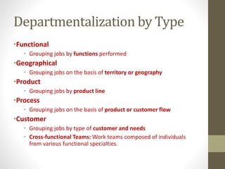 Departmentalization by Type
•Functional
• Grouping jobs by functions performed
•Geographical
• Grouping jobs on the basis of territory or geography
•Product
• Grouping jobs by product line
•Process
• Grouping jobs on the basis of product or customer flow
•Customer
• Grouping jobs by type of customer and needs
• Cross-functional Teams: Work teams composed of individuals
from various functional specialties.
 