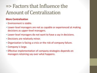 => Factors that Influence the
Amount of Centralization
More Centralization
• Environment is stable.
• Lower-level managers are not as capable or experienced at making
decisions as upper-level managers.
• Lower-level managers do not want to have a say in decisions.
• Decisions are relatively minor.
• Organization is facing a crisis or the risk of company failure.
• Company is large.
• Effective implementation of company strategies depends on
managers retaining say over what happens.
 