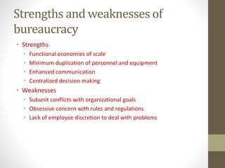 Strengths and weaknesses of
bureaucracy
• Strengths
• Functional economies of scale
• Minimum duplication of personnel and equipment
• Enhanced communication
• Centralized decision making
• Weaknesses
• Subunit conflicts with organizational goals
• Obsessive concern with rules and regulations
• Lack of employee discretion to deal with problems
 