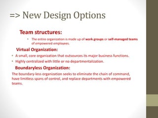 => New Design Options
Team structures:
 The entire organization is made up of work groups or self-managed teams
of empowered employees.
Virtual Organization:
 A small, core organization that outsources its major business functions.
 Highly centralized with little or no departmentalization.
Boundaryless Organization:
The boundary-less organization seeks to eliminate the chain of command,
have limitless spans of control, and replace departments with empowered
teams.
 