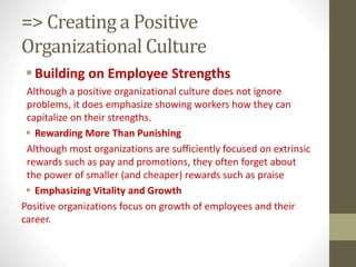 => Creating a Positive
Organizational Culture
Building on Employee Strengths
Although a positive organizational culture does not ignore
problems, it does emphasize showing workers how they can
capitalize on their strengths.
 Rewarding More Than Punishing
Although most organizations are sufficiently focused on extrinsic
rewards such as pay and promotions, they often forget about
the power of smaller (and cheaper) rewards such as praise
 Emphasizing Vitality and Growth
Positive organizations focus on growth of employees and their
career.
 