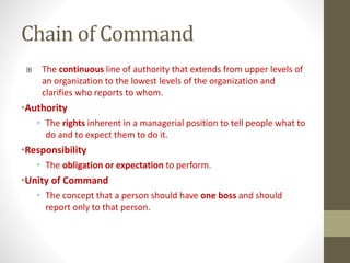 Chain of Command
 The continuous line of authority that extends from upper levels of
an organization to the lowest levels of the organization and
clarifies who reports to whom.
•Authority
• The rights inherent in a managerial position to tell people what to
do and to expect them to do it.
•Responsibility
• The obligation or expectation to perform.
•Unity of Command
• The concept that a person should have one boss and should
report only to that person.
 