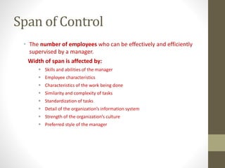 Span of Control
• The number of employees who can be effectively and efficiently
supervised by a manager.
Width of span is affected by:
 Skills and abilities of the manager
 Employee characteristics
 Characteristics of the work being done
 Similarity and complexity of tasks
 Standardization of tasks
 Detail of the organization’s information system
 Strength of the organization’s culture
 Preferred style of the manager
 