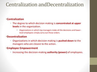 Centralization andDecentralization
•Centralization
• The degree to which decision making is concentrated at upper
levels in the organization.
 Organizations in which top managers make all the decisions and lower-
level employees simply carry out those orders.
•Decentralization
• Organizations in which decision making is pushed down to the
managers who are closest to the action.
•Employee Empowerment
• Increasing the decision-making authority (power) of employees.
 