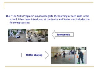 Our ‘"Life Skills Program" aims to integrate the learning of such skills in the
  school. It has been introduced at the Junior and Senior and includes the
  following courses:



                                               Taekwondo




                  Roller skating
 