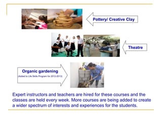 Pottery/ Creative Clay




                                                                   Theatre




      Organic gardening
  (Added to Life Skills Program for 2012-2013)




Expert instructors and teachers are hired for these courses and the
classes are held every week. More courses are being added to create
a wider spectrum of interests and experiences for the students.
 