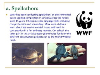    WWF has been conducting Spellathon: an environmental
    based spelling competition in schools across the nation
    since 15 years. It helps increase language skills including
    comprehension and vocabulary. More over, children
    learn about key environmental issues and need for
    conservation in a fun and easy manner. Our school also
    takes part in this activity every year to raise funds for the
    different conservation projects run by the World Wildlife
    Fund.
 