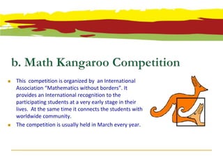    This competition is organized by an International
    Association “Mathematics without borders”. It
    provides an International recognition to the
    participating students at a very early stage in their
    lives. At the same time it connects the students with
    worldwide community.
   The competition is usually held in March every year.
 