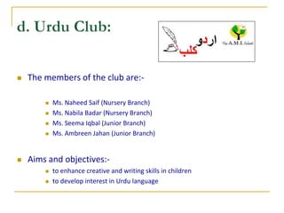    The members of the club are:-

           Ms. Naheed Saif (Nursery Branch)
           Ms. Nabila Badar (Nursery Branch)
           Ms. Seema Iqbal (Junior Branch)
           Ms. Ambreen Jahan (Junior Branch)


   Aims and objectives:-
           to enhance creative and writing skills in children
           to develop interest in Urdu language
 
