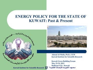 ENERGY POLICY FOR THE STATE OF
       KUWAIT: Past & Present




                                              Ahmad Al-Mulla, Ph.D., CEM
                                              Kuwait Institute for Scientific Research

                                              Kuwait Green Building Forum
                                              May 23-24, 2012
                                              Radisson SAS - Kuwait
Kuwait Institute for Scientific Research   ‫مــعــهــد الـكـويــت لألبـحــاث العـلميـــة‬
 