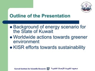 Outline of the Presentation

 Background   of energy scenario for
  the State of Kuwait
 Worldwide actions towards greener
  environment
 KISR efforts towards sustainability




  Kuwait Institute for Scientific Research   ‫مــعــهــد الـكـويــت لألبـحــاث العـلميـــة‬
 