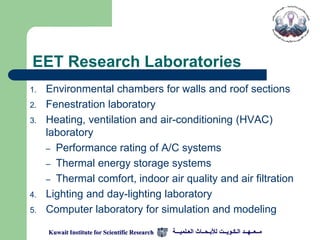 EET Research Laboratories
1.   Environmental chambers for walls and roof sections
2.   Fenestration laboratory
3.   Heating, ventilation and air-conditioning (HVAC)
     laboratory
     – Performance rating of A/C systems
     – Thermal energy storage systems
     – Thermal comfort, indoor air quality and air filtration
4.   Lighting and day-lighting laboratory
5.   Computer laboratory for simulation and modeling

     Kuwait Institute for Scientific Research   ‫مــعــهــد الـكـويــت لألبـحــاث العـلميـــة‬
 