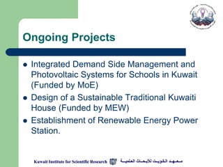 Ongoing Projects

   Integrated Demand Side Management and
    Photovoltaic Systems for Schools in Kuwait
    (Funded by MoE)
   Design of a Sustainable Traditional Kuwaiti
    House (Funded by MEW)
   Establishment of Renewable Energy Power
    Station.


    Kuwait Institute for Scientific Research   ‫مــعــهــد الـكـويــت لألبـحــاث العـلميـــة‬
 
