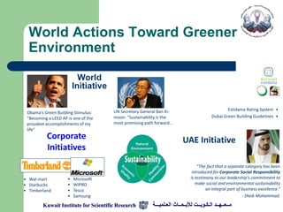 World Actions Toward Greener
  Environment

                           World
                         Initiative

                                      UN Secretary General Ban Ki-                               Estidama Rating System •
 Obama’s Green Building Stimulus:
 "Becoming a LEED AP is one of the    moon: "Sustainability is the                       Dubai Green Building Guidelines •
 proudest accomplishments of my       most promising path forward...
 life“
          Corporate                                                      UAE Initiative
          Initiatives
                                                                                  “The fact that a separate category has been
                                                                               introduced for Corporate Social Responsibility
• Wal-mart           •   Microsoft                                            is testimony to our leadership's commitment to
• Starbucks          •   WIPRO                                                   make social and environmental sustainability
• Timberland         •   Tesco                                                         an integral part of business excellence.“
                     •   Samsung                                                                           - Sheik Mohammad.

        Kuwait Institute for Scientific Research         ‫مــعــهــد الـكـويــت لألبـحــاث العـلميـــة‬
 