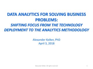 DATA ANALYTICS FOR SOLVING BUSINESS
PROBLEMS:
SHIFTING FOCUS FROM THE TECHNOLOGY
DEPLOYMENT TO THE ANALYTICS METHODOLOGY
Alexander Kolker, PhD
April 3, 2018
Alexander Kolker. All rights reserved 1
 