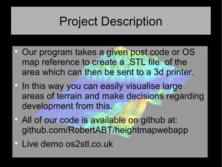 Project Description

Our program takes a given post code or OS
map reference to create a .STL file of the
area which can then be sent to a 3d printer.

In this way you can easily visualise large
areas of terrain and make decisions regarding
development from this.

All of our code is available on github at:
github.com/RobertABT/heightmapwebapp

Live demo os2stl.co.uk
 
