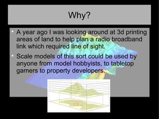 Why?

A year ago I was looking around at 3d printing
areas of land to help plan a radio broadband
link which required line of sight.

Scale models of this sort could be used by
anyone from model hobbyists, to tabletop
gamers to property developers.
 