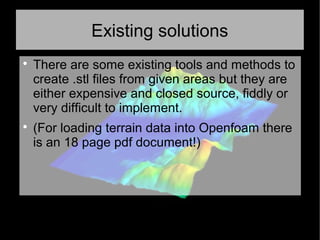 Existing solutions

There are some existing tools and methods to
create .stl files from given areas but they are
either expensive and closed source, fiddly or
very difficult to implement.

(For loading terrain data into Openfoam there
is an 18 page pdf document!)
 