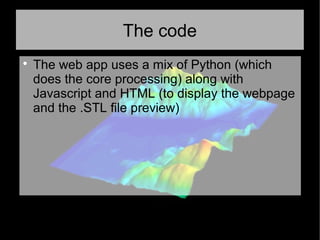 The code

The web app uses a mix of Python (which
does the core processing) along with
Javascript and HTML (to display the webpage
and the .STL file preview)
 