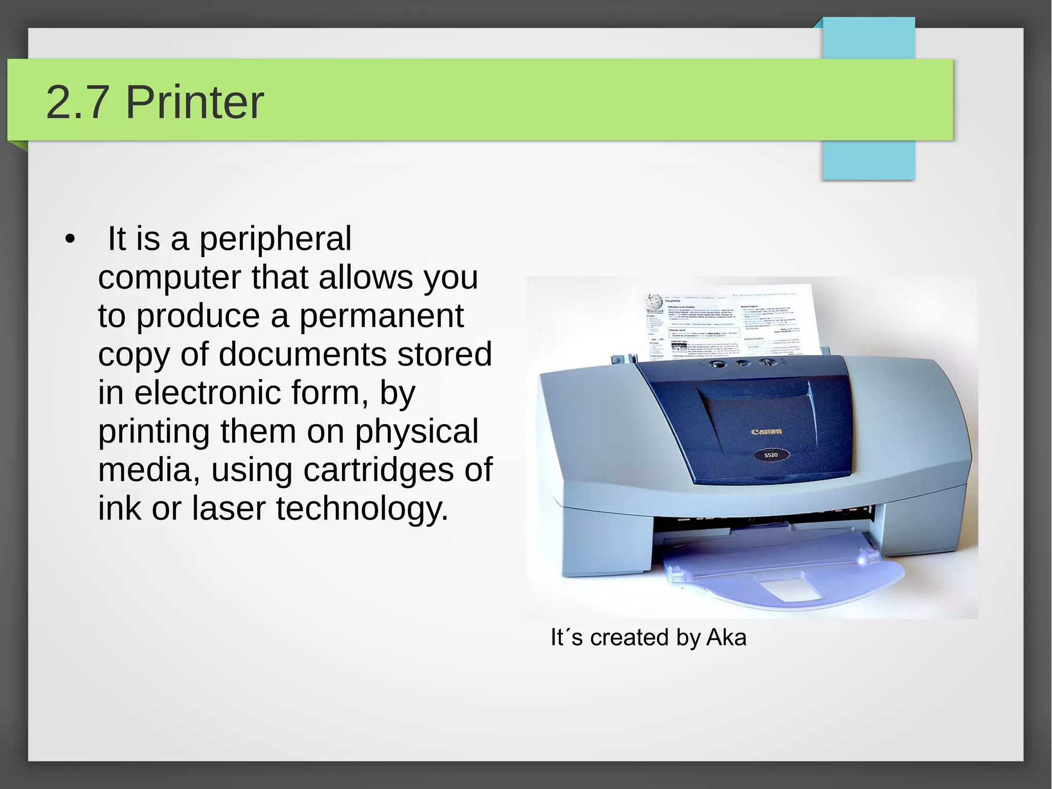 2.7 Printer
●

It is a peripheral
computer that allows you
to produce a permanent
copy of documents stored
in electronic form, by
printing them on physical
media, using cartridges of
ink or laser technology.

It´s created by Aka

 