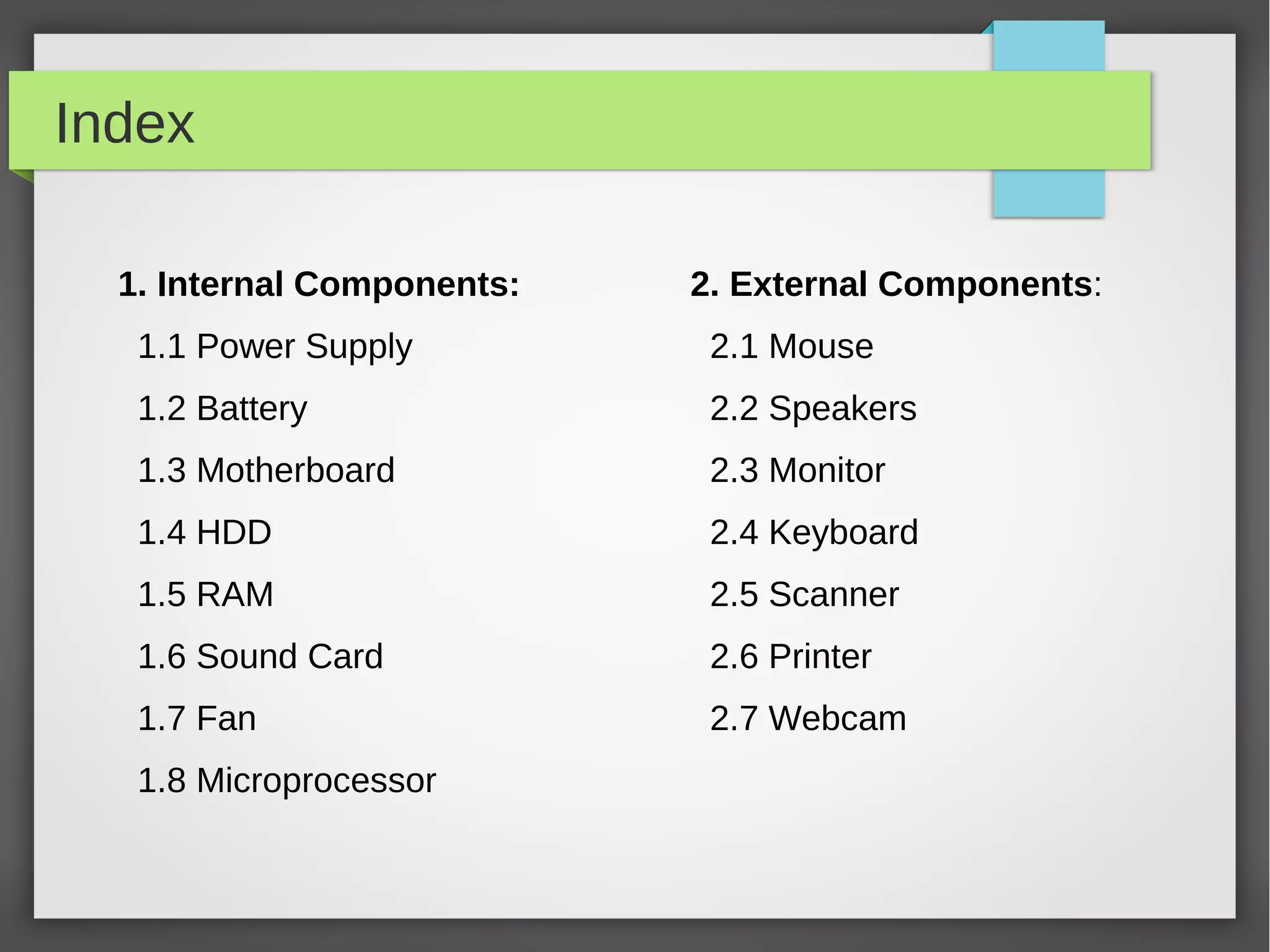 Index
1. Internal Components:

2. External Components:

1.1 Power Supply

2.1 Mouse

1.2 Battery

2.2 Speakers

1.3 Motherboard

2.3 Monitor

1.4 HDD

2.4 Keyboard

1.5 RAM

2.5 Scanner

1.6 Sound Card

2.6 Printer

1.7 Fan

2.7 Webcam

1.8 Microprocessor

 