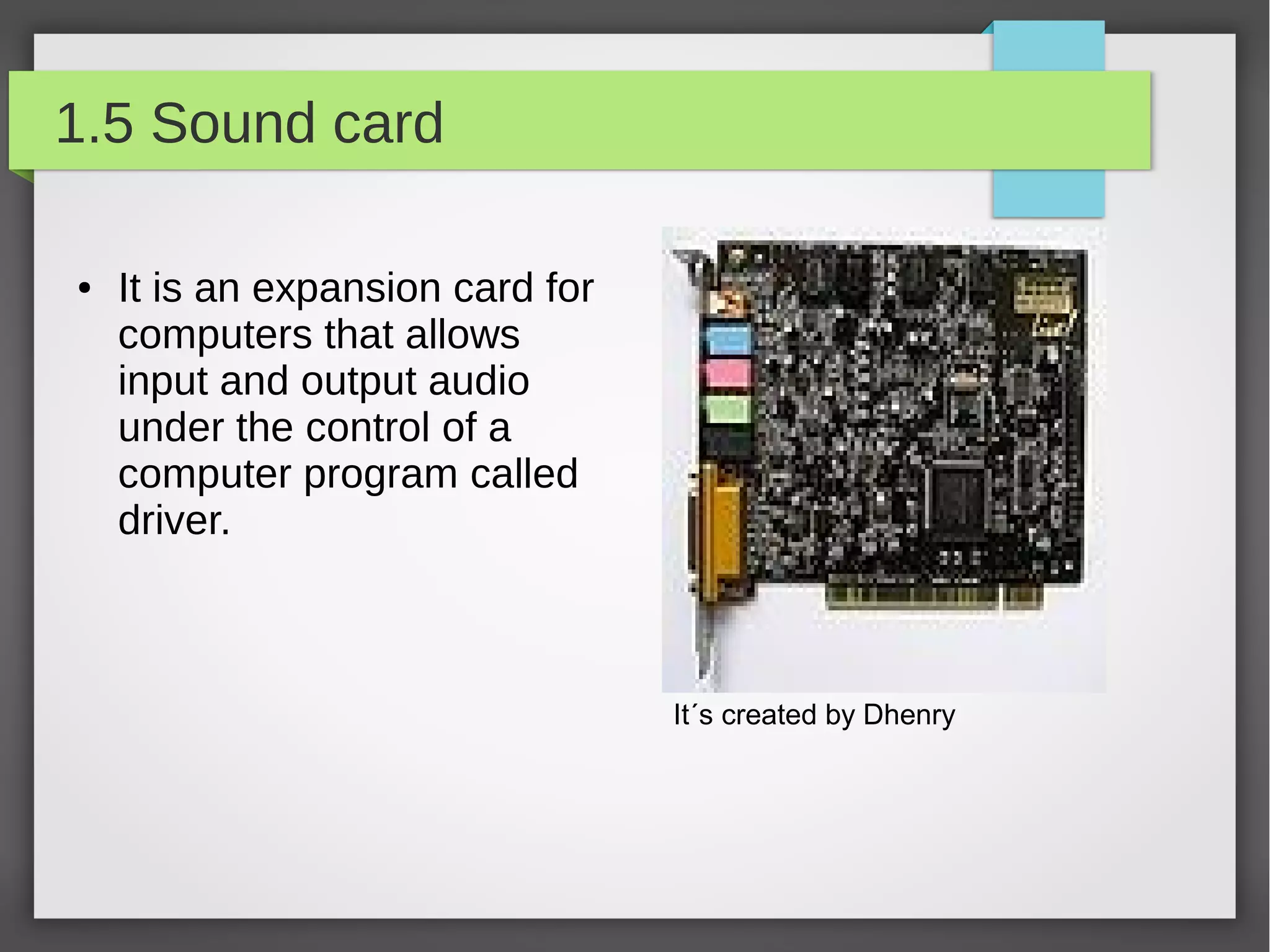 1.5 Sound card
●

It is an expansion card for
computers that allows
input and output audio
under the control of a
computer program called
driver.

It´s created by Dhenry

 