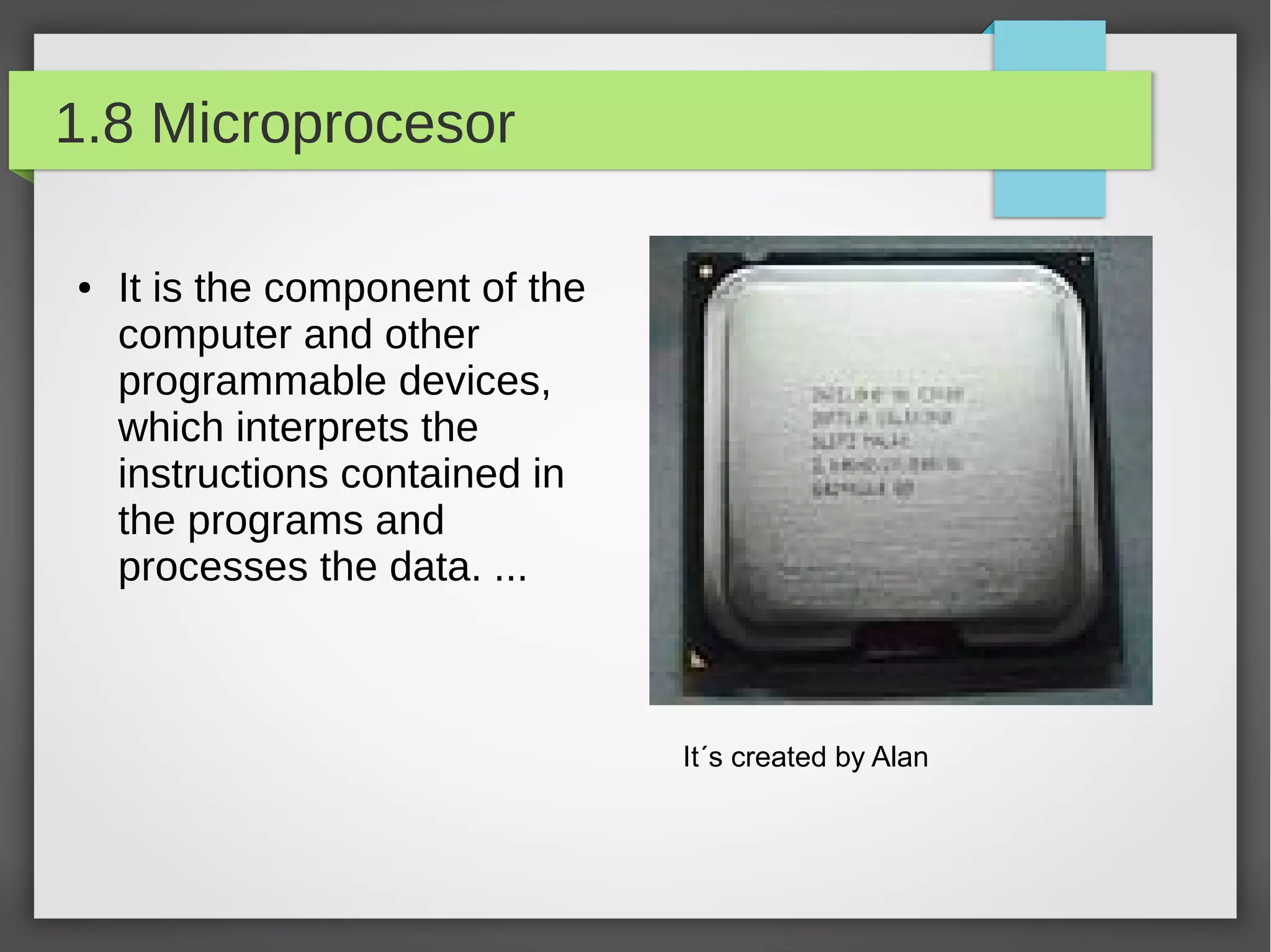 1.8 Microprocesor
●

It is the component of the
computer and other
programmable devices,
which interprets the
instructions contained in
the programs and
processes the data. ...

It´s created by Alan

 