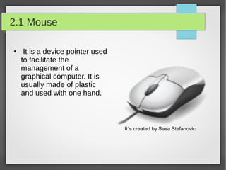 2.1 Mouse
●

It is a device pointer used
to facilitate the
management of a
graphical computer. It is
usually made of plastic
and used with one hand.

It´s created by Sasa Stefanovic

 