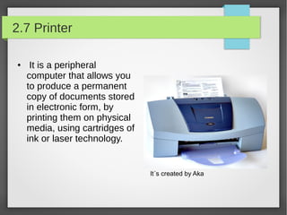 2.7 Printer
●

It is a peripheral
computer that allows you
to produce a permanent
copy of documents stored
in electronic form, by
printing them on physical
media, using cartridges of
ink or laser technology.

It´s created by Aka

 