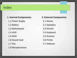 Index
1. Internal Components:

2. External Components:

1.1 Power Supply

2.1 Mouse

1.2 Battery

2.2 Speakers

1.3 Motherboard

2.3 Monitor

1.4 HDD

2.4 Keyboard

1.5 RAM

2.5 Scanner

1.6 Sound Card

2.6 Printer

1.7 Fan

2.7 Webcam

1.8 Microprocessor

 
