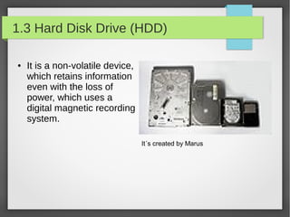 1.3 Hard Disk Drive (HDD)
●

It is a non-volatile device,
which retains information
even with the loss of
power, which uses a
digital magnetic recording
system.
It´s created by Marus

 