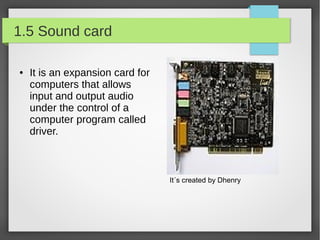 1.5 Sound card
●

It is an expansion card for
computers that allows
input and output audio
under the control of a
computer program called
driver.

It´s created by Dhenry

 