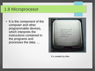 1.8 Microprocesor
●

It is the component of the
computer and other
programmable devices,
which interprets the
instructions contained in
the programs and
processes the data. ...

It´s created by Alan

 