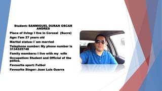 Student: SANMIGUEL DURAN OSCAR 
ANDRES 
Place of living: I live in Corozal (Sucre) 
Age: I’am 27 years old 
Marital status: I´am married 
Telephone number: My phone number is 
3134325748 
Family members: I live with my wife 
Occupation: Student and Official of the 
pólice. 
Favourite sport: Futbol 
Favourite Singer: Juan Luis Guerra 
 