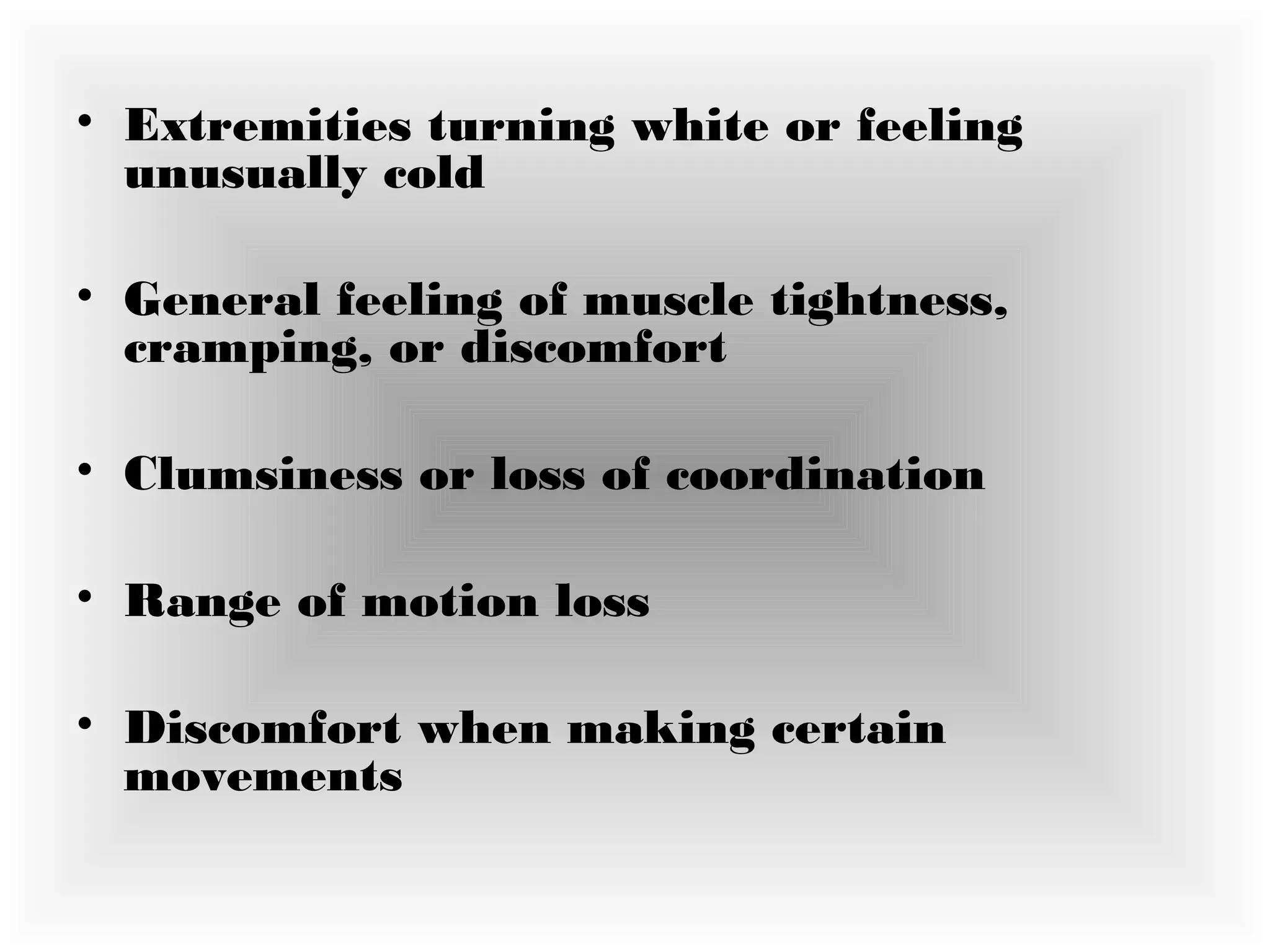 • Extremities turning white or feeling
unusually cold
• General feeling of muscle tightness,
cramping, or discomfort
• Clumsiness or loss of coordination 
• Range of motion loss 
• Discomfort when making certain
movements
 