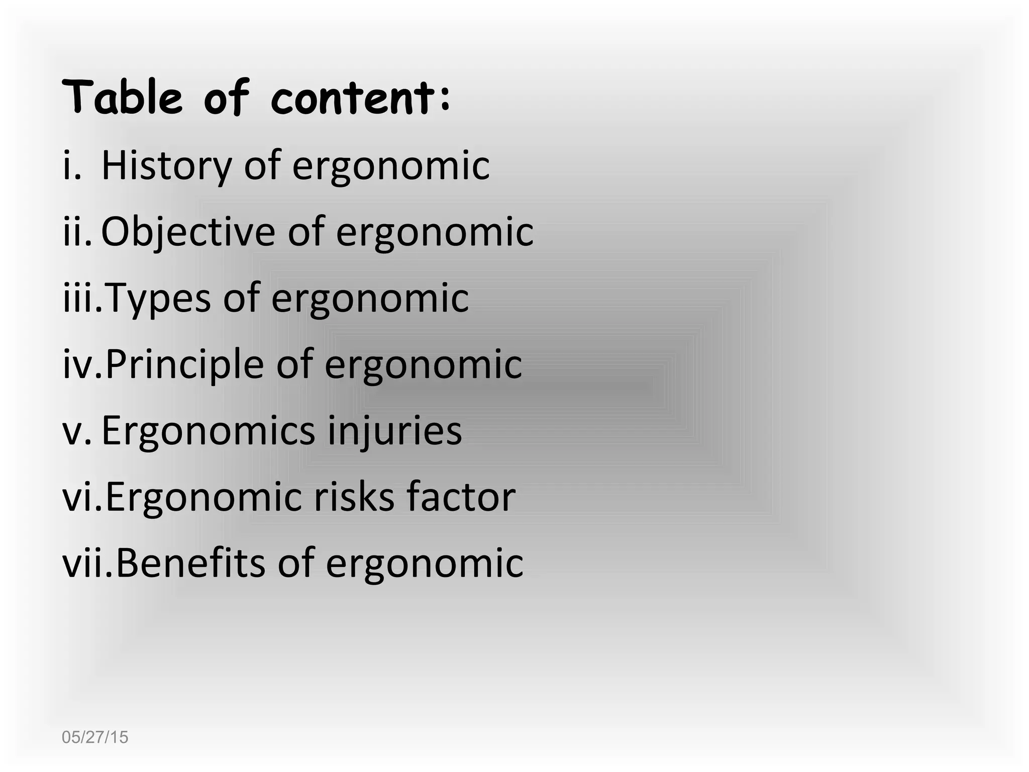 05/27/15
Table of content:
i. History of ergonomic
ii.Objective of ergonomic
iii.Types of ergonomic
iv.Principle of ergonomic
v.Ergonomics injuries
vi.Ergonomic risks factor
vii.Benefits of ergonomic
 