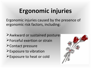 Ergonomic injuries caused by the presence of
ergonomic risk factors, including:
Awkward or sustained postures
Forceful exertion or strain
Contact pressure
Exposure to vibration
Exposure to heat or cold
Ergonomic injuries
 