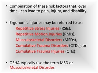 • Combination of these risk factors that, over
time , can lead to pain, injury, and disability.
• Ergonomic injuries may be referred to as:
Repetitive Stress Injuries (RSIs),
Repetitive Motion Injuries (RMIs),
Musculoskeletal Disorders (MSDs),
Cumulative Trauma Disorders (CTDs), or
Cumulative Trauma Injuries (CTIs)
• OSHA typically use the term MSD or
Musculoskeletal Disorder.
 