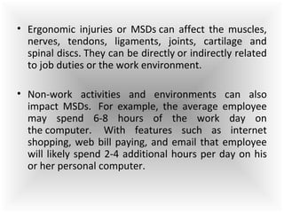 • Ergonomic injuries or MSDs can affect the muscles,
nerves, tendons, ligaments, joints, cartilage and
spinal discs. They can be directly or indirectly related
to job duties or the work environment.
• Non-work activities and environments can also
impact MSDs. For example, the average employee
may spend 6-8 hours of the work day on
the computer. With features such as internet
shopping, web bill paying, and email that employee
will likely spend 2-4 additional hours per day on his
or her personal computer.
 