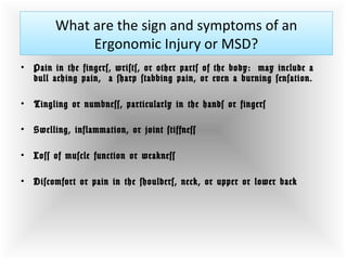 What are the sign and symptoms of an
Ergonomic Injury or MSD?
• Pain in the fingers, wrists, or other parts of the body:  may include a
dull aching pain,  a sharp stabbing pain, or even a burning sensation.
• Tingling or numbness, particularly in the hands or fingers
• Swelling, inflammation, or joint stiffness
• Loss of muscle function or weakness
• Discomfort or pain in the shoulders, neck, or upper or lower back 
 