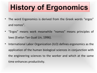 • The word Ergonomics is derived from the Greek words “ergos”
and nomos”.
• “Ergos” means work meanwhile “nomos” means principles of
laws (Evelyn Tan Guat Lin, 1996).
• International Labor Organization (ILO) defines ergonomics as the
application of the human biological sciences in conjunction with
the engineering sciences to the worker and which at the same
time enhances productivity.
History of Ergonomics
 