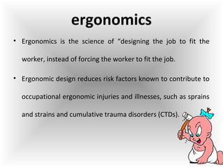 • Ergonomics is the science of “designing the job to fit the
worker, instead of forcing the worker to fit the job.
• Ergonomic design reduces risk factors known to contribute to
occupational ergonomic injuries and illnesses, such as sprains
and strains and cumulative trauma disorders (CTDs).
ergonomics
 