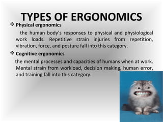  Physical ergonomics
the human body’s responses to physical and physiological
work loads. Repetitive strain injuries from repetition,
vibration, force, and posture fall into this category.
 Cognitive ergonomics
the mental processes and capacities of humans when at work.
Mental strain from workload, decision making, human error,
and training fall into this category.
TYPES OF ERGONOMICS
 