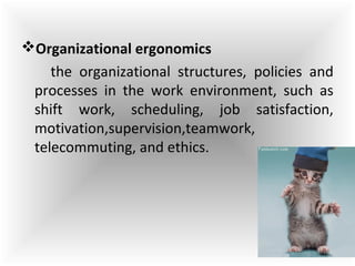 Organizational ergonomics
the organizational structures, policies and
processes in the work environment, such as
shift work, scheduling, job satisfaction,
motivation,supervision,teamwork,
telecommuting, and ethics.
 